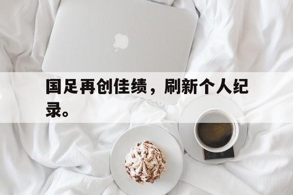 电子竞技注册登录app-国足再创佳绩，刷新个人纪录。