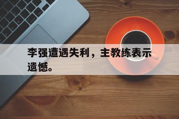 电竞博彩-李强遭遇失利，主教练表示遗憾。